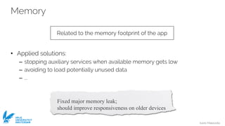 Ivano Malavolta
VRIJE
UNIVERSITEIT
AMSTERDAM
Memory
• Applied solutions:
– stopping auxiliary services when available memory gets low
– avoiding to load potentially unused data
– ...
Related to the memory footprint of the app
Fixed major memory leak;
should improve responsiveness on older devices
 