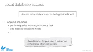 Ivano Malavolta
VRIJE
UNIVERSITEIT
AMSTERDAM
Local database access
• Applied solutions:
– perform queries in an asynchronous task
– add indexes to specific fields
– ...
Access to local database can be highly inefficient
Added indexes for post.blogID to improve
performance of several lookups
 