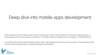 Ivano Malavolta
VRIJE
UNIVERSITEIT
AMSTERDAM
Deep dive into mobile apps development
Ivano Malavolta (2016). Web-based hybrid mobile apps: state of the practice and research opportunities. In
Proceedings of the International Conference on Mobile Software Engineering and Systems, MOBILESoft '16
Ivano Malavolta (2016). Beyond Native Apps: Web Technologies to the Rescue! (Keynote). In Proceedings of the
1st International Workshop on Mobile Development (Mobile!)
 