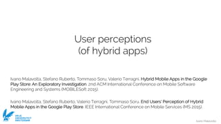 Ivano Malavolta
VRIJE
UNIVERSITEIT
AMSTERDAM
User perceptions
(of hybrid apps)
Ivano Malavolta, Stefano Ruberto, Tommaso Soru, Valerio Terragni. Hybrid Mobile Apps in the Google
Play Store: An Exploratory Investigation. 2nd ACM International Conference on Mobile Software
Engineering and Systems (MOBILESoft 2015).
Ivano Malavolta, Stefano Ruberto, Valerio Terragni, Tommaso Soru. End Users’ Perception of Hybrid
Mobile Apps in the Google Play Store. IEEE International Conference on Mobile Services (MS 2015).
 