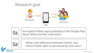 Ivano Malavolta
VRIJE
UNIVERSITEIT
AMSTERDAM
Research goal
Developer
End users
creates
download
& use
App
What is the difference between hybrid and
native mobile apps as perceived by end users?
Are hybrid mobile apps published in the Google Play
Store? What are their main traits?S1
S2
 