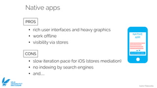 Ivano Malavolta
VRIJE
UNIVERSITEIT
AMSTERDAM
• rich user interfaces and heavy graphics
• work offline
• visibility via stores
• slow iteration pace for iOS (stores mediation)
• no indexing by search engines
• and.....
PROS
CONS
Native apps
NATIVE
APP
01010101010101101010
1010101011011010
010101010101011101
010101010101011010
PLATFORM APIs
 