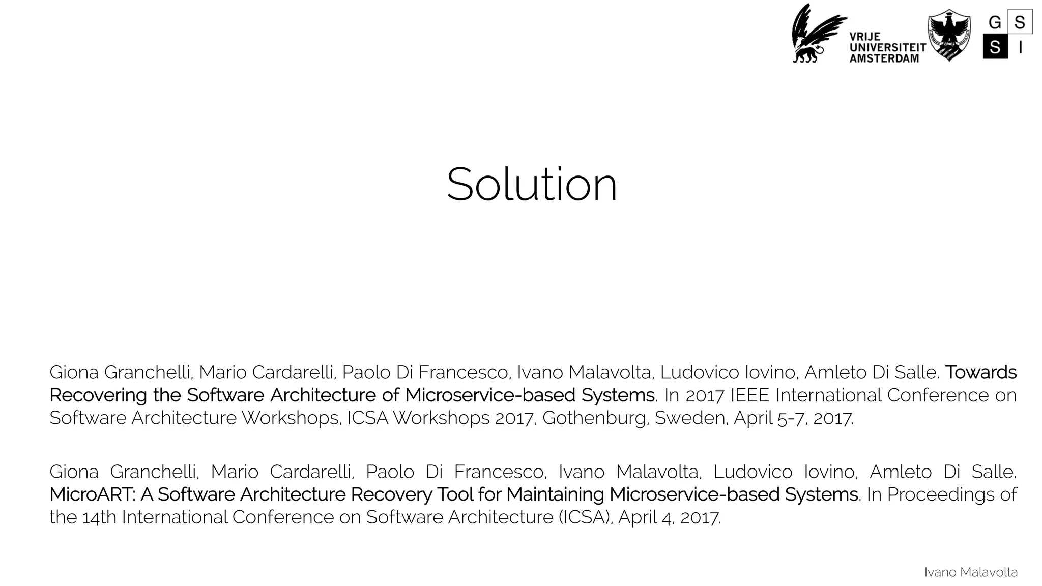 Ivano Malavolta
Solution
Giona Granchelli, Mario Cardarelli, Paolo Di Francesco, Ivano Malavolta, Ludovico Iovino, Amleto Di Salle. Towards
Recovering the Software Architecture of Microservice-based Systems. In 2017 IEEE International Conference on
Software Architecture Workshops, ICSA Workshops 2017, Gothenburg, Sweden, April 5-7, 2017.
Giona Granchelli, Mario Cardarelli, Paolo Di Francesco, Ivano Malavolta, Ludovico Iovino, Amleto Di Salle.
MicroART: A Software Architecture Recovery Tool for Maintaining Microservice-based Systems. In Proceedings of
the 14th International Conference on Software Architecture (ICSA), April 4, 2017.
 
