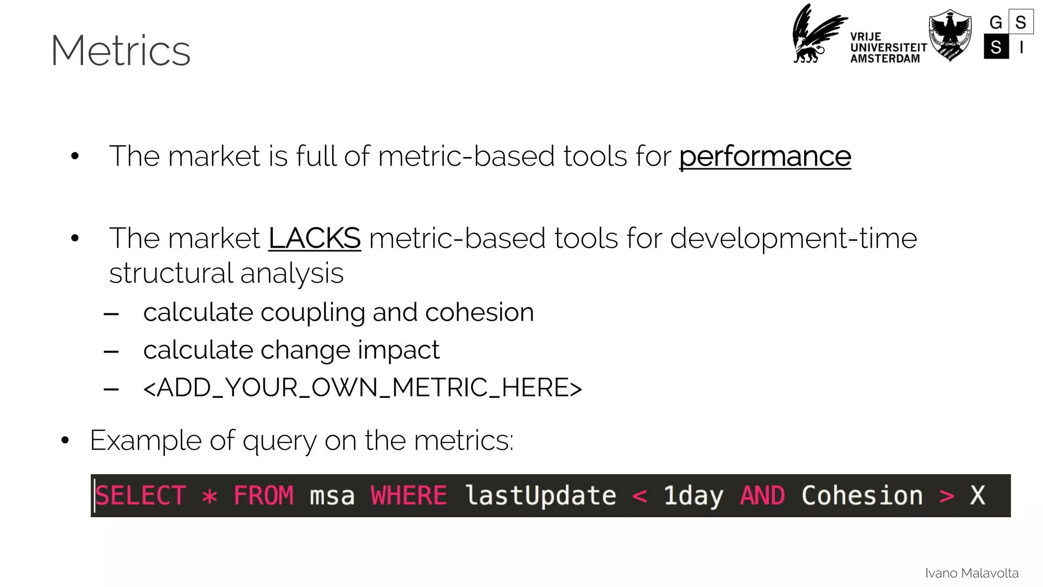 Ivano Malavolta
• The market is full of metric-based tools for performance
• The market LACKS metric-based tools for development-time
structural analysis
– calculate coupling and cohesion
– calculate change impact
– <ADD_YOUR_OWN_METRIC_HERE>
• Example of query on the metrics:
Metrics
 