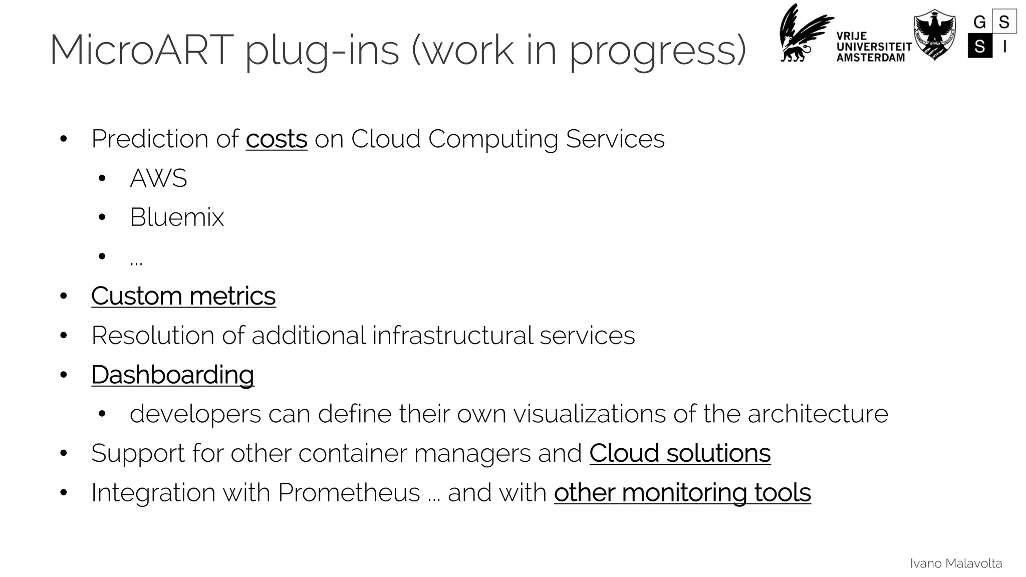 Ivano Malavolta
• Prediction of costs on Cloud Computing Services
• AWS
• Bluemix
• ...
• Custom metrics
• Resolution of additional infrastructural services
• Dashboarding
• developers can define their own visualizations of the architecture
• Support for other container managers and Cloud solutions
• Integration with Prometheus ... and with other monitoring tools
MicroART plug-ins (work in progress)
 
