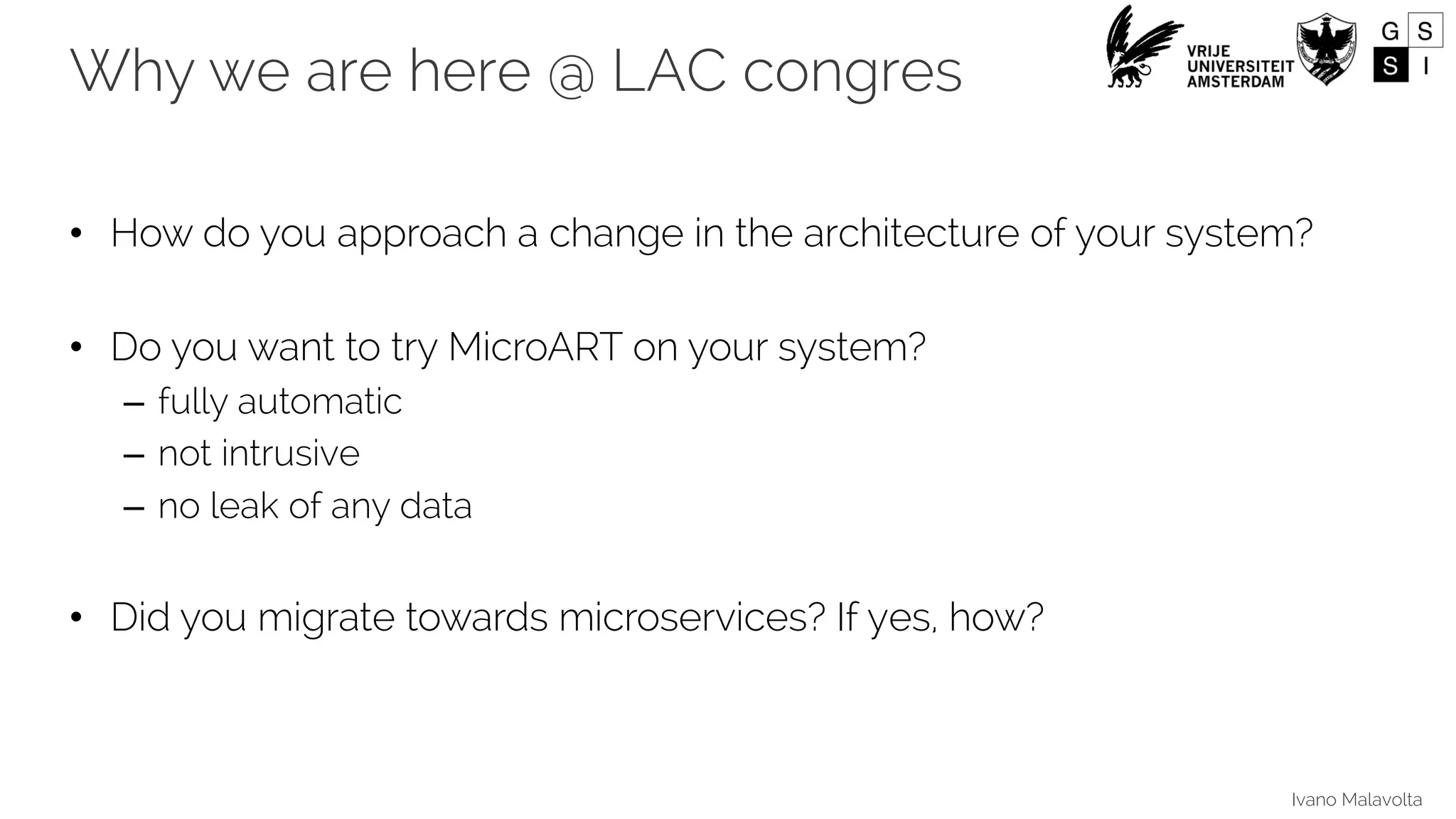 Ivano Malavolta
Why we are here @ LAC congres
• How do you approach a change in the architecture of your system?
• Do you want to try MicroART on your system?
– fully automatic
– not intrusive
– no leak of any data
• Did you migrate towards microservices? If yes, how?
 