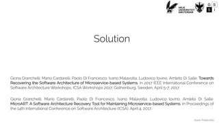 Ivano Malavolta
Solution
Giona Granchelli, Mario Cardarelli, Paolo Di Francesco, Ivano Malavolta, Ludovico Iovino, Amleto Di Salle. Towards
Recovering the Software Architecture of Microservice-based Systems. In 2017 IEEE International Conference on
Software Architecture Workshops, ICSA Workshops 2017, Gothenburg, Sweden, April 5-7, 2017.
Giona Granchelli, Mario Cardarelli, Paolo Di Francesco, Ivano Malavolta, Ludovico Iovino, Amleto Di Salle.
MicroART: A Software Architecture Recovery Tool for Maintaining Microservice-based Systems. In Proceedings of
the 14th International Conference on Software Architecture (ICSA), April 4, 2017.
 