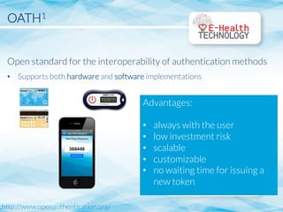 OATH1


Open standard for the interoperability of authentication methods
•  Supports both hardware and software implementations
http://www.openauthentication.org/
Advantages:

•  always with the user
•  low investment risk
•  scalable
•  customizable
•  no waiting time for issuing a
new token

 
