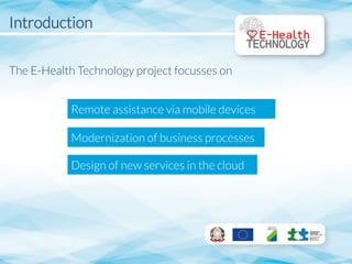Introduction

The E-Health Technology project focusses on






Remote assistance via mobile devices
Modernization of business processes 
Design of new services in the cloud
 