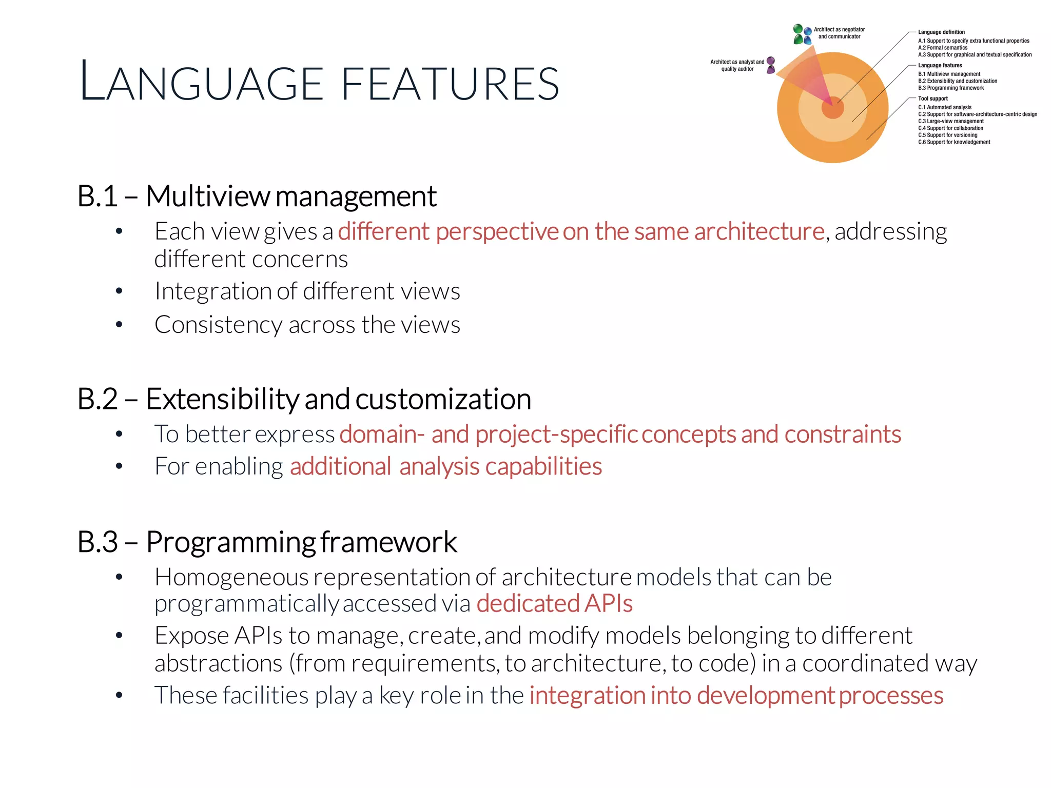 LANGUAGE FEATURES
B.1 – Multiview management
• Each viewgives a different perspectiveon the same architecture, addressing
different concerns
• Integration of different views
• Consistency across the views
B.2 – Extensibility and customization
• To betterexpress domain- and project-specificconcepts and constraints
• For enabling additional analysis capabilities
B.3 – Programmingframework
• Homogeneous representation of architecturemodels that can be
programmaticallyaccessed via dedicated APIs
• Expose APIs to manage, create,and modify models belonging to different
abstractions (from requirements, to architecture, to code) in a coordinated way
• These facilities play a key rolein the integration into developmentprocesses
 