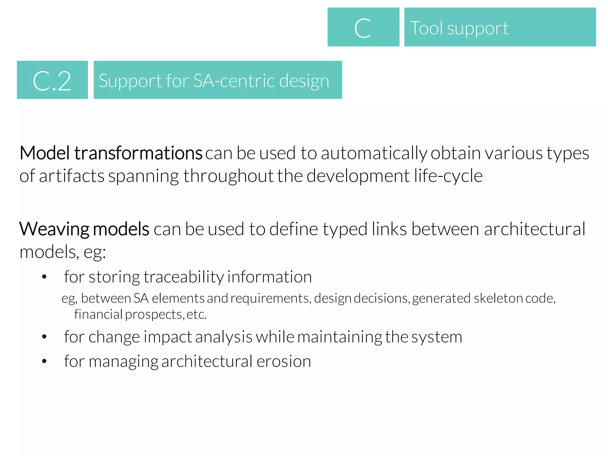 Model transformationscan be used to automaticallyobtain various types
of artifacts spanning throughoutthe development life-cycle
Weaving models can be used to define typed links between architectural
models, eg:
• for storing traceability information
eg, betweenSA elementsandrequirements, designdecisions,generated skeletoncode,
financialprospects,etc.
• for change impactanalysis whilemaintainingthesystem
• for managingarchitectural erosion
Tool supportC
Support for SA-centric designC.2
 