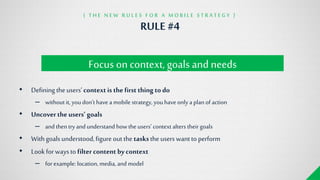 RULE#4
{ T H E N E W R U L E S F O R A M O B I L E S T R A T E G Y }
Focus on context, goals and needs
• Defining theusers„context is thefirst thing todo
– without it, youdon„t have a mobile strategy, youhaveonly a plan of action
• Uncovertheusers’ goals
– and then tryand understand how the users„ context alters their goals
• Withgoalsunderstood,figureoutthe tasksthe userswanttoperform
• Lookforwaysto filter content bycontext
– for example: location, media, and model
 