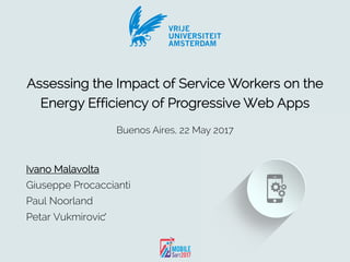 VRIJE
UNIVERSITEIT
AMSTERDAM
Malavolta et al. – MOBILESoft, 22nd May 2017, Buenos Aires
Ivano Malavolta
Giuseppe Procaccianti
Paul Noorland
Petar Vukmirovic	́
VRIJE
UNIVERSITEIT
AMSTERDAM
Assessing the Impact of Service Workers on the
Energy Efficiency of Progressive Web Apps
Buenos Aires, 22 May 2017
VRIJE
UNIVERSITEIT
AMSTERDAM
 