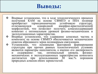 Выводы: Впервые установлено, что в ходе технологического процесса получения КАМ на основе СВМПЭ и ППА полимер приобретает термодинамически устойчивую структуру, отличающуюся однородной аморфно-кристаллической морфологией, что позволяет получить алмазосодержащий композит с оптимальным уровнем физико-механических и эксплуатационных характеристик.  Впервые установлено, что удержание алмазных частиц в композите на основе СВМПЭ обеспечивается механическим охватом абразивного зерна полимерным связующим.  Установлено, что основными факторами формирования структуры при прочих равных технологических условиях являются параметры наполнителя, а именно его дисперсность и содержание: так, оптимальный уровень физико-механических и эксплуатационных характеристик композита достигается при использовании 30 мас.% порошков природных алмазов обеих зернистостей.   