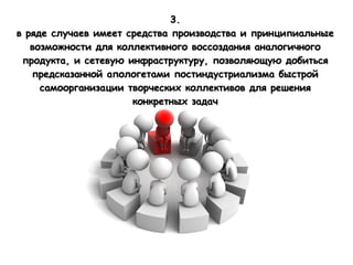 3.
в ряде случаев имеет средства производства и принципиальные
   возможности для коллективного воссоздания аналогичного
 продукта, и сетевую инфраструктуру, позволяющую добиться
   предсказанной апологетами постиндустриализма быстрой
     самоорганизации творческих коллективов для решения
                      конкретных задач
 