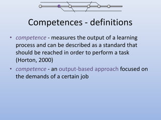 Competences - definitionscompetence - measures the output of a learning process and can be described as a standard that should be reached in order to perform a task (Horton, 2000)competence - an output-based approach focused on the demands of a certain job 