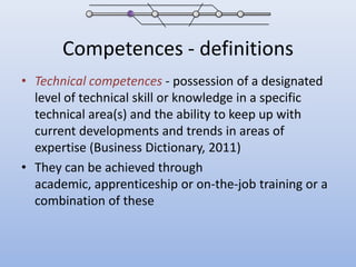Competences - definitionsTechnical competences- possession of a designated level of technical skill or knowledge in a specific technical area(s) and the ability to keep up with current developments and trends in areas of expertise (Business Dictionary, 2011)They can be achieved through academic, apprenticeship or on-the-job training or a combination of these
