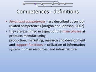 Competences - definitionsFunctional competences- are described as on job-related competences (Aragon and Johnson, 2002)they are examined in aspect of the main phases at products manufacturing - production, marketing, research and development and support functions in utilization of information system, human resources, and infrastructure