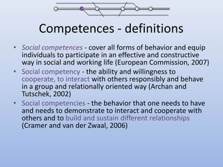 Competences - definitionsSocial competences -cover all forms of behavior and equip individuals to participate in an effective and constructive way in social and working life (European Commission, 2007)Social competency - the ability and willingness to cooperate, to interact with others responsibly and behave in a group and relationally oriented way (Archanand Tutschek, 2002)Social competencies - the behavior that one needs to have and needs to demonstrate to interact and cooperate with others and to build and sustain different relationships (Cramer and van derZwaal, 2006) 