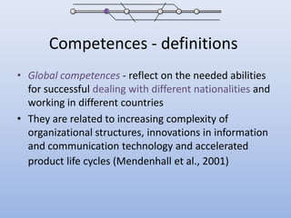 Competences - definitionsGlobal competences- reflect on the needed abilities for successful dealing with different nationalities and working in different countriesThey are related to increasing complexity of organizational structures, innovations in information and communication technology and accelerated product life cycles (Mendenhall et al., 2001)