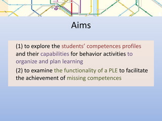 Aims(1) to explore the students’ competences profiles and their capabilities for behavior activities to organize and plan learning	(2) to examine the functionality of a PLE to facilitate the achievement of missing competences