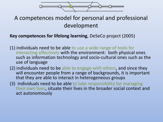 A competences model for personal and professional developmentKey competences for lifelong learning, DeSeCo project (2005)(1) individuals need to be able to use a wide range of tools for interacting effectively with the environment:  both physical ones such as information technology and socio-cultural ones such as the use of language(2) individuals need to be able to engage with others, and since they will encounter people from a range of backgrounds, it is important that they are able to interact in heterogeneous groups (3)  individuals need to be able to take responsibility for managing their own lives, situate their lives in the broader social context and act autonomously
