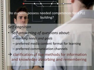 Do students possess needed competences for a PLE building?Self-cognitionSelf-answering of questions about:learning needs and goalspreferred media content format for learningpreferred communication channels clarification of the methods for information and knowledge absorbing and remembering