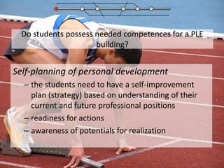 Do students possess needed competences for a PLE building?Self-planning of personal development the students need to have a self-improvement plan (strategy) based on understanding of their current and future professional positions readiness for actionsawareness of potentials for realization