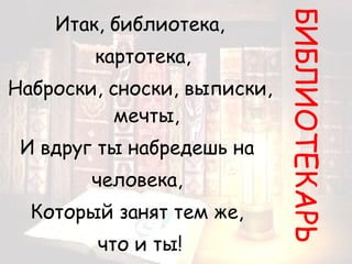 Итак, библиотека, картотека, Наброски, сноски, выписки, мечты, И вдруг ты набредешь на  человека,  Который занят тем же,  что и ты! БИБЛИОТЕКАРЬ 