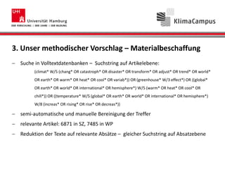 3. Unser methodischer Vorschlag – Materialbeschaffung
Suche in Volltextdatenbanken – Suchstring auf Artikelebene:
(climat* W/5 (chang* OR catastroph* OR disaster* OR transform* OR adjust* OR trend* OR world*
OR earth* OR warm* OR heat* OR cool* OR variab*)) OR (greenhouse* W/3 effect*) OR ((global*
OR earth* OR world* OR international* OR hemisphere*) W/5 (warm* OR heat* OR cool* OR
chill*)) OR ((temperature* W/5 (global* OR earth* OR world* OR international* OR hemisphere*)
W/8 (increas* OR rising* OR rise* OR decreas*))
semi-automatische und manuelle Bereinigung der Treffer
relevante Artikel: 6871 in SZ, 7485 in WP
Reduktion der Texte auf relevante Absätze – gleicher Suchstring auf Absatzebene
 