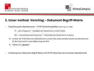 3. Unser method. Vorschlag – Dokument-Begriff-Matrix
Gewichtung der Wortelemente – TF.IDF-Gewichtungsfaktor (Manning et al. 2009)
TF – „term frequency“ – Häufigkeit des Vorkommens in einem Textes
IDF – „inversed document frequency“ – Exklusivität des Vorkommens im Korpus
 Je höher der Tf.IDF-Wert eines Wortelements in einem Text, desto charakteristischer das Wortelement
für den Text sowie für seine Abgrenzung vom Rest
 Indikator für „keyness“
Erstellung einer Dokument-Begriff-Matrix mit TF.IDF-Gewichten der einzelnen Wortelemente
 