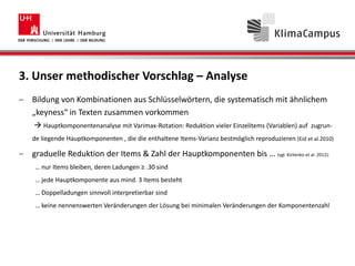 3. Unser methodischer Vorschlag – Analyse
Bildung von Kombinationen aus Schlüsselwörtern, die systematisch mit ähnlichem
„keyness“ in Texten zusammen vorkommen
 Hauptkomponentenanalyse mit Varimax-Rotation: Reduktion vieler Einzelitems (Variablen) auf zugrun-
de liegende Hauptkomponenten , die die enthaltene Items-Varianz bestmöglich reproduzieren (Eid et al.2010)
graduelle Reduktion der Items & Zahl der Hauptkomponenten bis … (vgl. Kirilenko et al. 2012):
… nur Items bleiben, deren Ladungen ≥ .30 sind
… jede Hauptkomponente aus mind. 3 Items besteht
… Doppelladungen sinnvoll interpretierbar sind
… keine nennenswerten Veränderungen der Lösung bei minimalen Veränderungen der Komponentenzahl
 
