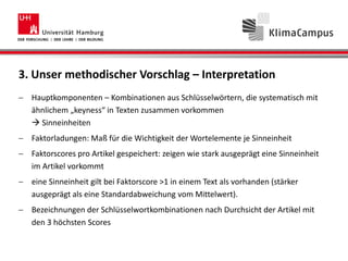 3. Unser methodischer Vorschlag – Interpretation
Hauptkomponenten – Kombinationen aus Schlüsselwörtern, die systematisch mit
ähnlichem „keyness“ in Texten zusammen vorkommen
 Sinneinheiten
Faktorladungen: Maß für die Wichtigkeit der Wortelemente je Sinneinheit
Faktorscores pro Artikel gespeichert: zeigen wie stark ausgeprägt eine Sinneinheit
im Artikel vorkommt
eine Sinneinheit gilt bei Faktorscore >1 in einem Text als vorhanden (stärker
ausgeprägt als eine Standardabweichung vom Mittelwert).
Bezeichnungen der Schlüsselwortkombinationen nach Durchsicht der Artikel mit
den 3 höchsten Scores
 
