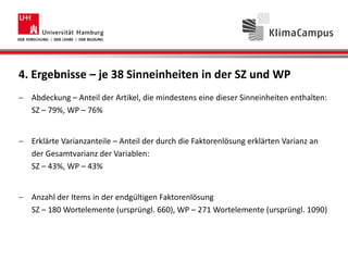 4. Ergebnisse – je 38 Sinneinheiten in der SZ und WP
Abdeckung – Anteil der Artikel, die mindestens eine dieser Sinneinheiten enthalten:
SZ – 79%, WP – 76%
Erklärte Varianzanteile – Anteil der durch die Faktorenlösung erklärten Varianz an
der Gesamtvarianz der Variablen:
SZ – 43%, WP – 43%
Anzahl der Items in der endgültigen Faktorenlösung
SZ – 180 Wortelemente (ursprüngl. 660), WP – 271 Wortelemente (ursprüngl. 1090)
 