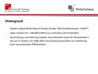 Hintergrund
- Projekt „Global Media Map of Climate Change“ (DFG-Exzellenzcluster „CliSAP“)
- large-n Studie mit > 100.000 Artikeln aus nationalen Leit-Printmedien
- Beschreibung und Erklärung medialer Issue Attention Cycles für Klimawandel in
(bis zu) 27 Ländern von 1996-2010; Ana Ivanovas Dissertation zur Entstehung
einer transnationalen Öffentlichkeit
- Frage: Über unsere Analysen hinaus – welche Informationen kann man aus diesen
Daten noch extrahieren?
 