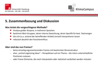 5. Zusammenfassung und Diskussion
Was leistet die vorgeschlagene Methode?
Analyse großer Korpora, in mehreren Sprachen
bestimmt Wort-Gruppen, deren interne Gewichtung, deren Spezifik für best. Textmengen
die sich (u.a. anhand der betreffenden Artikel) sinnvoll interpretieren lassen
reduziert deutlich den Forschereinfluss
Aber sind das nun Frames?
keine einseitig argumentierenden Frames mit bestimmter Binnenstruktur
eher „central organizing ideas“ – Perspektiven auf ein Thema – die intern unterschiedliche
Positionen zulassen
oder Frame-Elemente, die noch interpretativ oder statistisch verdichtet werden müssten
 