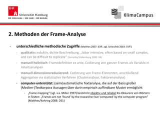 2. Methoden der Frame-Analyse
- unterschiedliche methodische Zugriffe (Matthes 2007: 63ff.; vgl. Scheufele 2003: 55ff.)
- qualitativ: induktiv, dichte Beschreibung, „labor intensive, often based on small samples,
and can be difficult to replicate“ (Semetko/Valkenburg 2000: 94)
- manuell holistisch: Framedefinition ex ante, Codierung von ganzen Frames als Variable in
Inhaltsanalysen
- manuell dimensionsreduzierend: Codierung von Frame-Elementen, anschließend
Aggregation via statistischer Verfahren (Clusteranalyse, Faktorenanalyse)
- computer-unterstützt: (semi)automatische Textanalyse, die auf der Basis großer
(Medien-)Textkorpora Aussagen über darin empirisch auffindbare Muster ermöglicht
- „frame mapping“ (vgl. v.a. Miller 1997) bestimmt objektiv und reliabel Ko-Okkurenz von Wörtern
in Texten: „Frames are not ‘found’ by the researcher but ‘computed’ by the computer program”
(Matthes/Kohring 2008: 261)
 