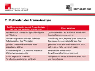 2. Methoden der Frame-Analyse
Probleme computerunterst. Frame-Analyse
(vgl. König 2004; Mathes 2007, Scharkow 2012)
Unser Vorschlag
Reduktion von Frames auf typische Gruppen
von Wörtern
„Schlüsselwörter“ als manifeste Indikatoren
latenter Frames (Entman 1993: 52)
bloße Häufigkeit von Wörtern  keinen
Aufschluss über ihre Wichtigkeit
Gewichtung nach „keyness“ (bes. typisch für 1
Textmenge, bes. untypisch für den Rest)
Ignoriert selten vorkommende, aber
bedeutsame Wörter
gewichtet auch relativ seltene Wörter hoch,
sofern diese hohe „keyness“ haben
manuelle Eingriffe (z.B. Auswahl relevanter
Wörter) vor Analyse nötig
Relevanz der Wörter durch
Gewichtungsalgorithmus bestimmt
Statist. Ergebnisse stark von
Forscherinterpretationen abhängig
Interpretation basiert auf individuellen Text-
und Items-Scores
 