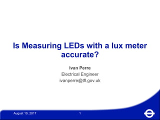 August 10, 2017 1
Is Measuring LEDs with a lux meter
accurate?
Ivan Perre
Electrical Engineer
ivanperre@tfl.gov.uk
 