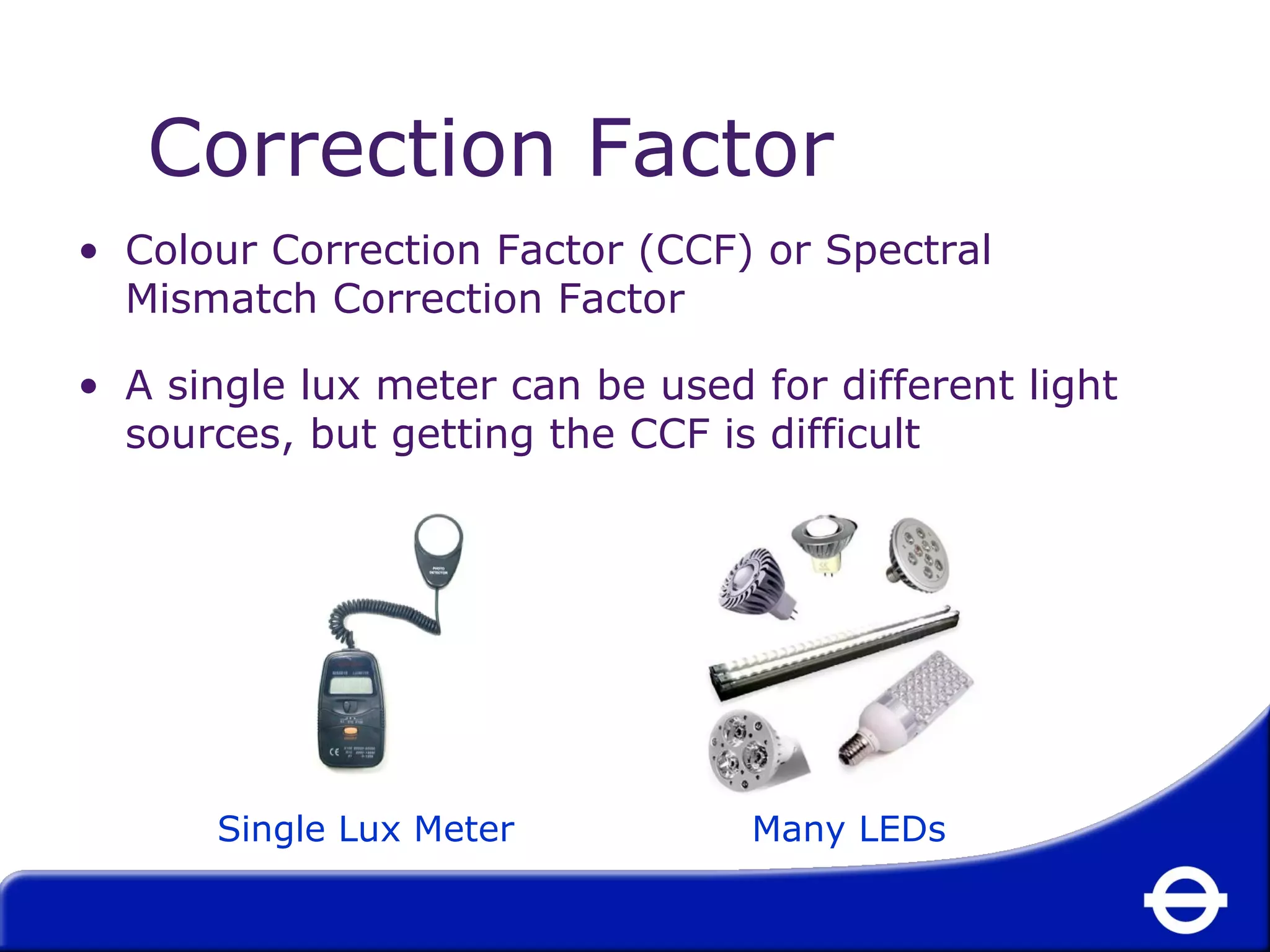 Correction Factor 
• Colour Correction Factor (CCF) or Spectral 
Mismatch Correction Factor 
• A single lux meter can be used for different light 
sources, but getting the CCF is difficult 
Single Lux Meter Many LEDs 
 