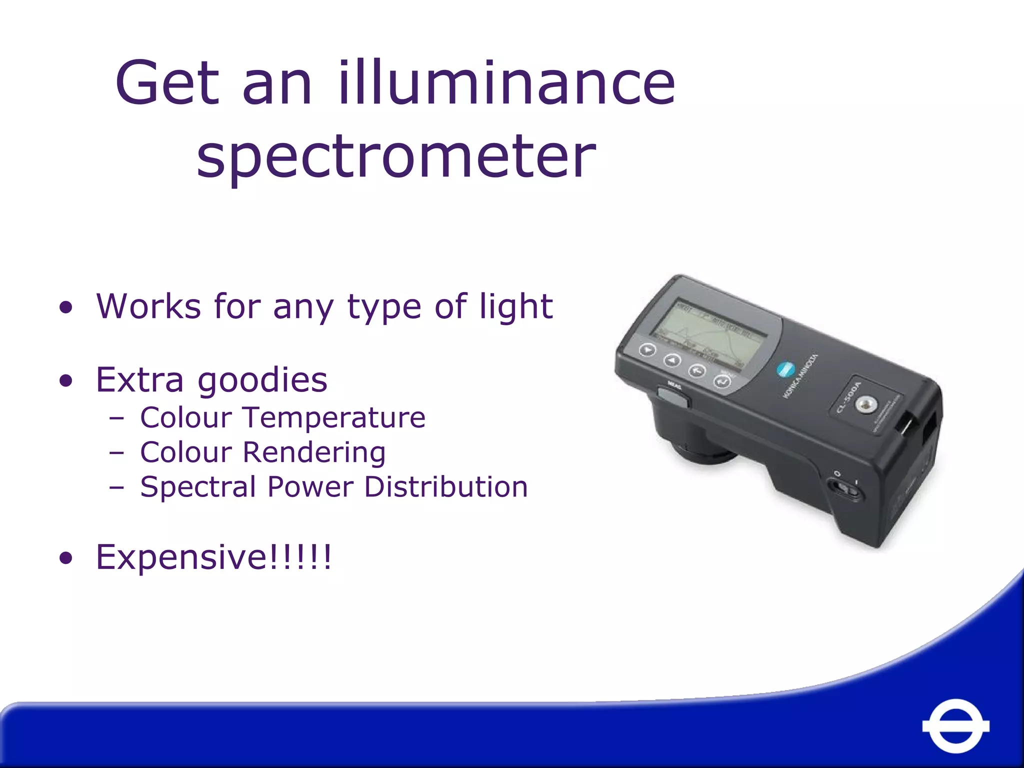 Get an illuminance 
spectrometer 
• Works for any type of light 
• Extra goodies 
– Colour Temperature 
– Colour Rendering 
– Spectral Power Distribution 
• Expensive!!!!! 
 
