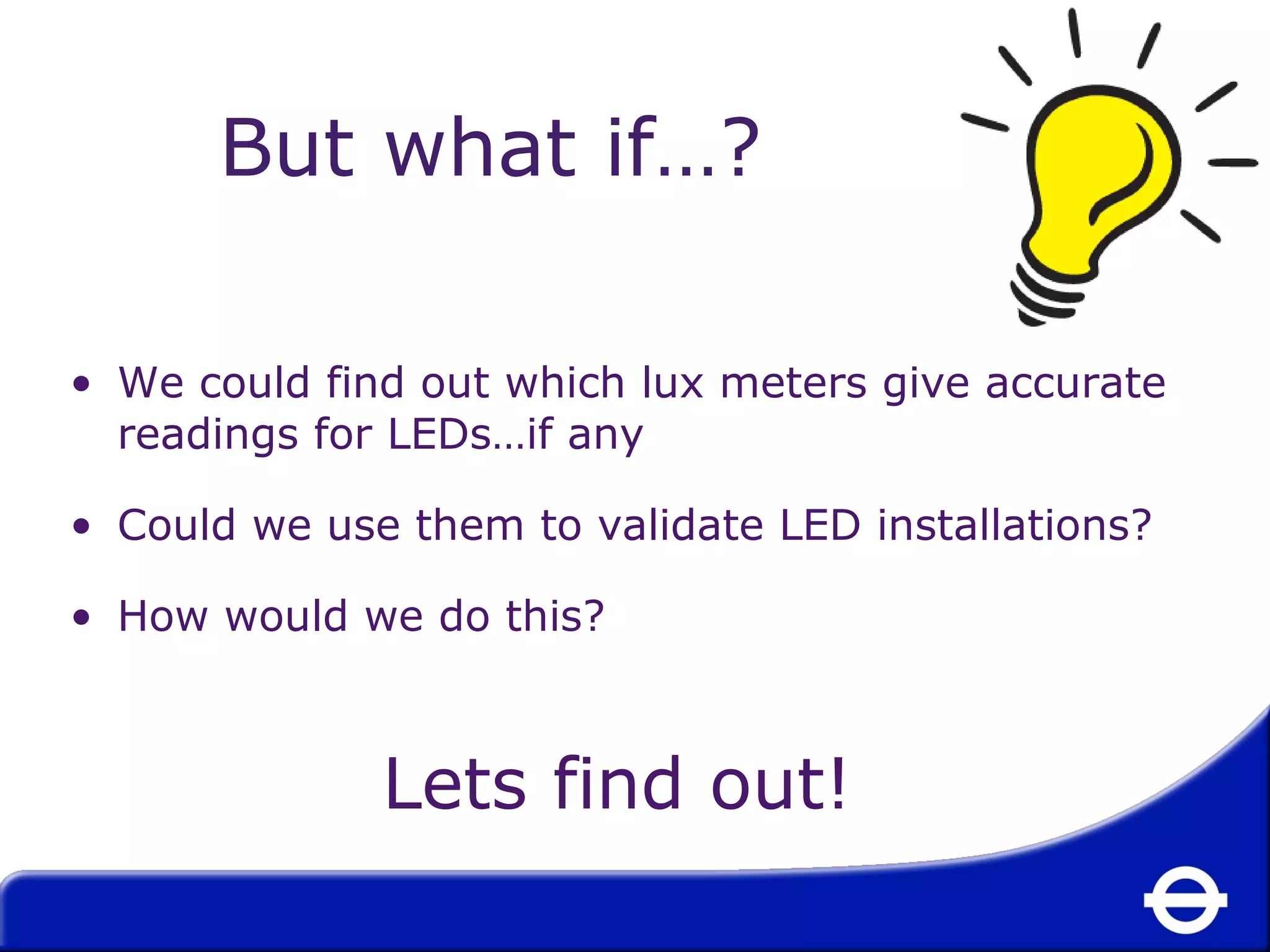 But what if…? 
• We could find out which lux meters give accurate 
readings for LEDs…if any 
• Could we use them to validate LED installations? 
• How would we do this? 
Lets find out! 
 