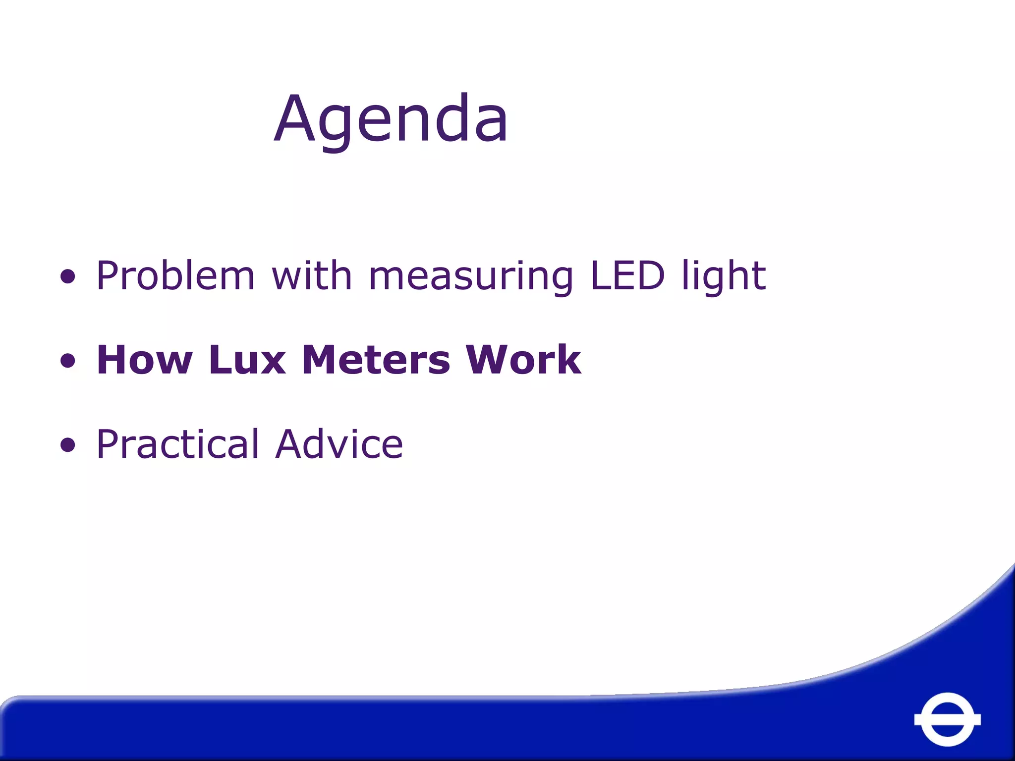 Agenda 
• Problem with measuring LED light 
• How Lux Meters Work 
• Practical Advice 
 