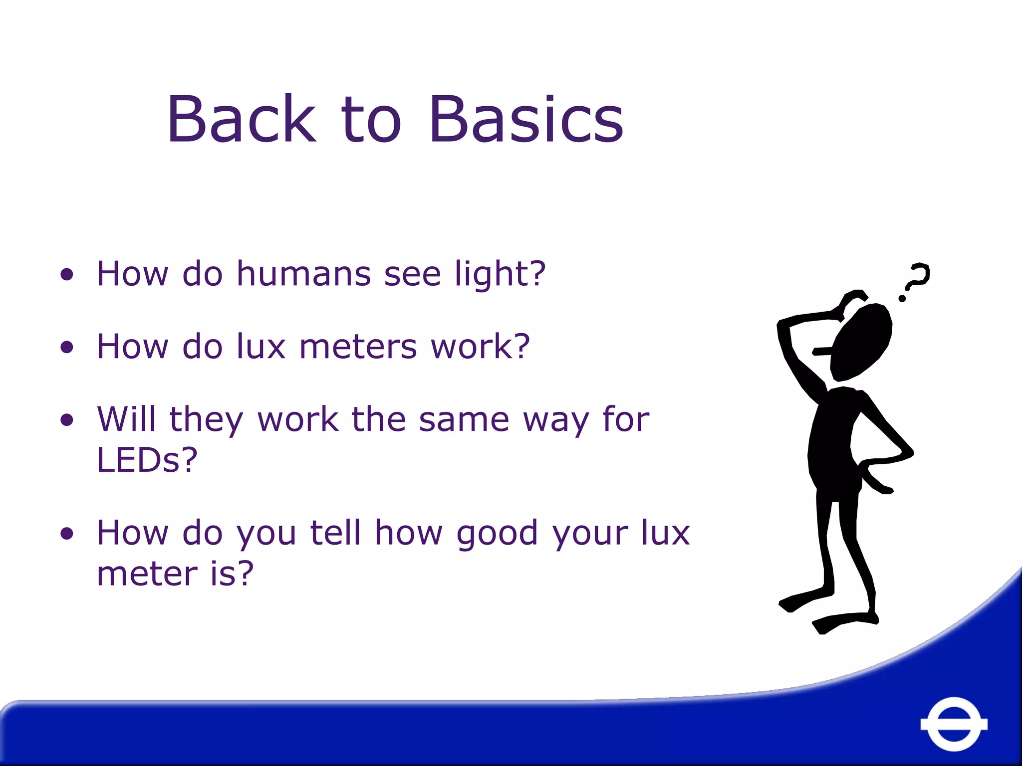 Back to Basics 
• How do humans see light? 
• How do lux meters work? 
• Will they work the same way for 
LEDs? 
• How do you tell how good your lux 
meter is? 
 