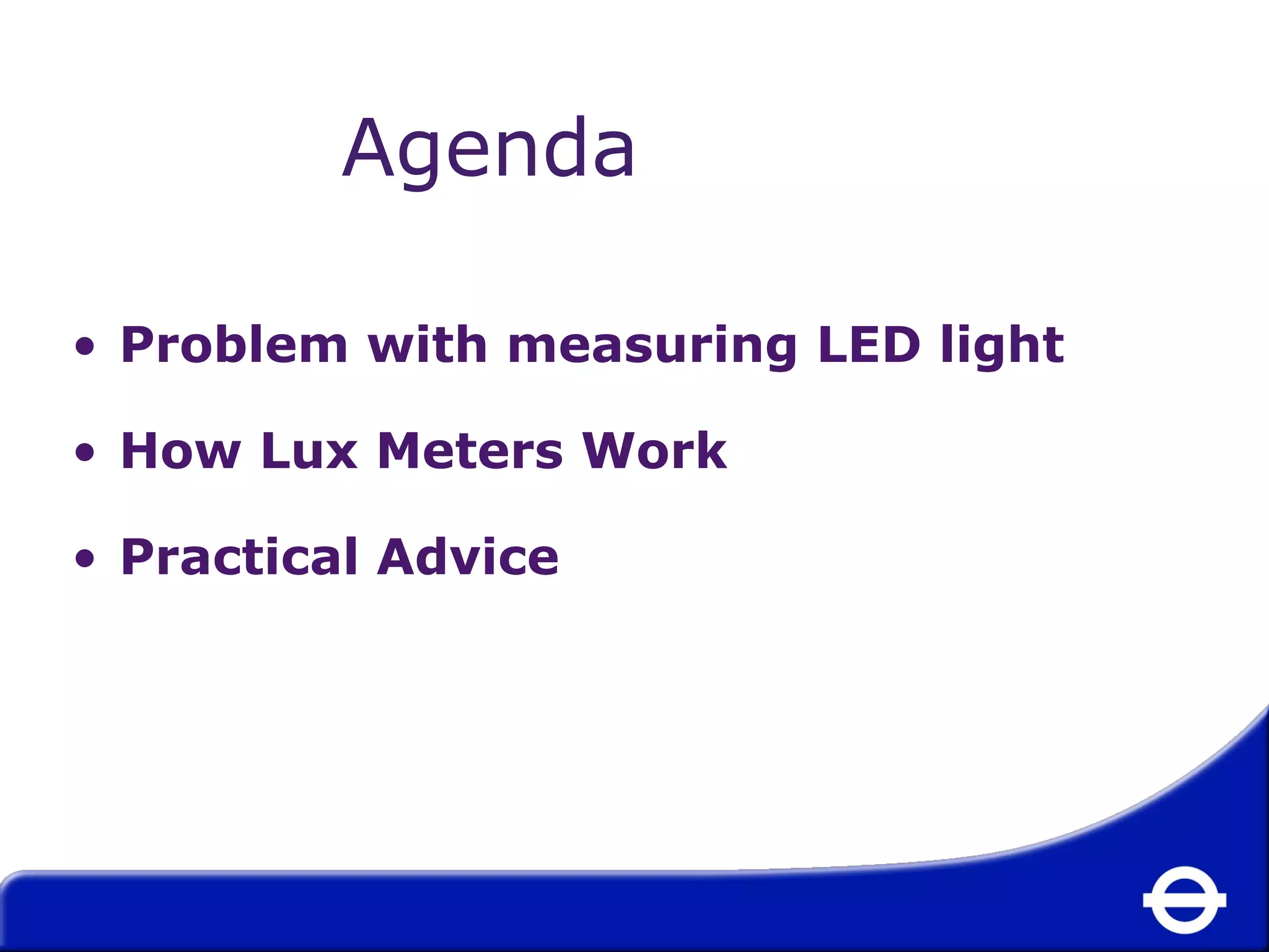Agenda 
• Problem with measuring LED light 
• How Lux Meters Work 
• Practical Advice 
 