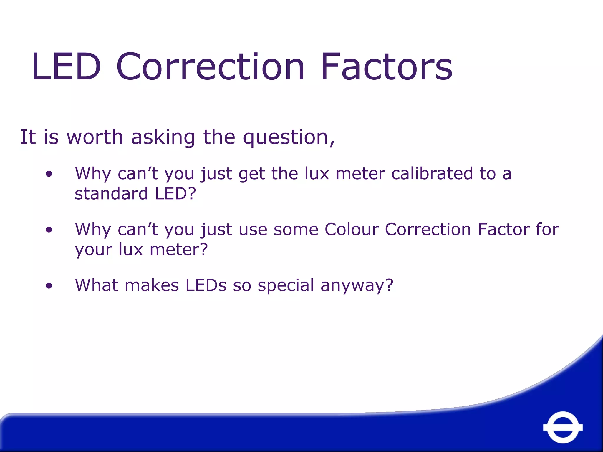 LED Correction Factors 
It is worth asking the question, 
• Why can’t you just get the lux meter calibrated to a 
standard LED? 
• Why can’t you just use some Colour Correction Factor for 
your lux meter? 
• What makes LEDs so special anyway? 
 