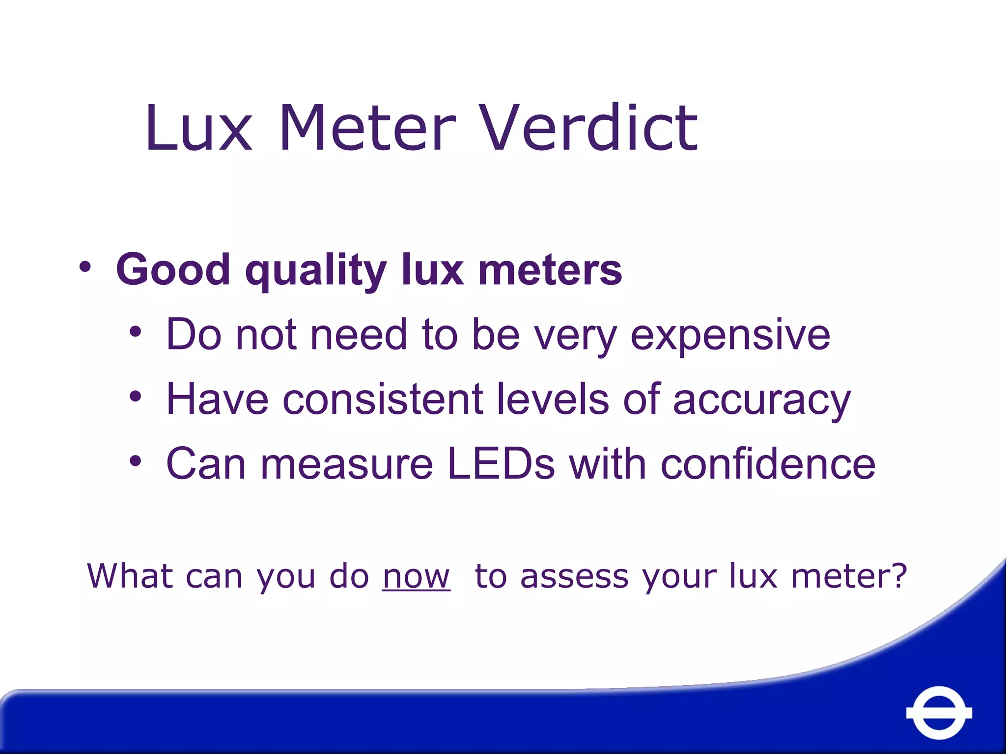 Lux Meter Verdict 
• Good quality lux meters 
• Do not need to be very expensive 
• Have consistent levels of accuracy 
• Can measure LEDs with confidence 
What can you do now to assess your lux meter? 
 