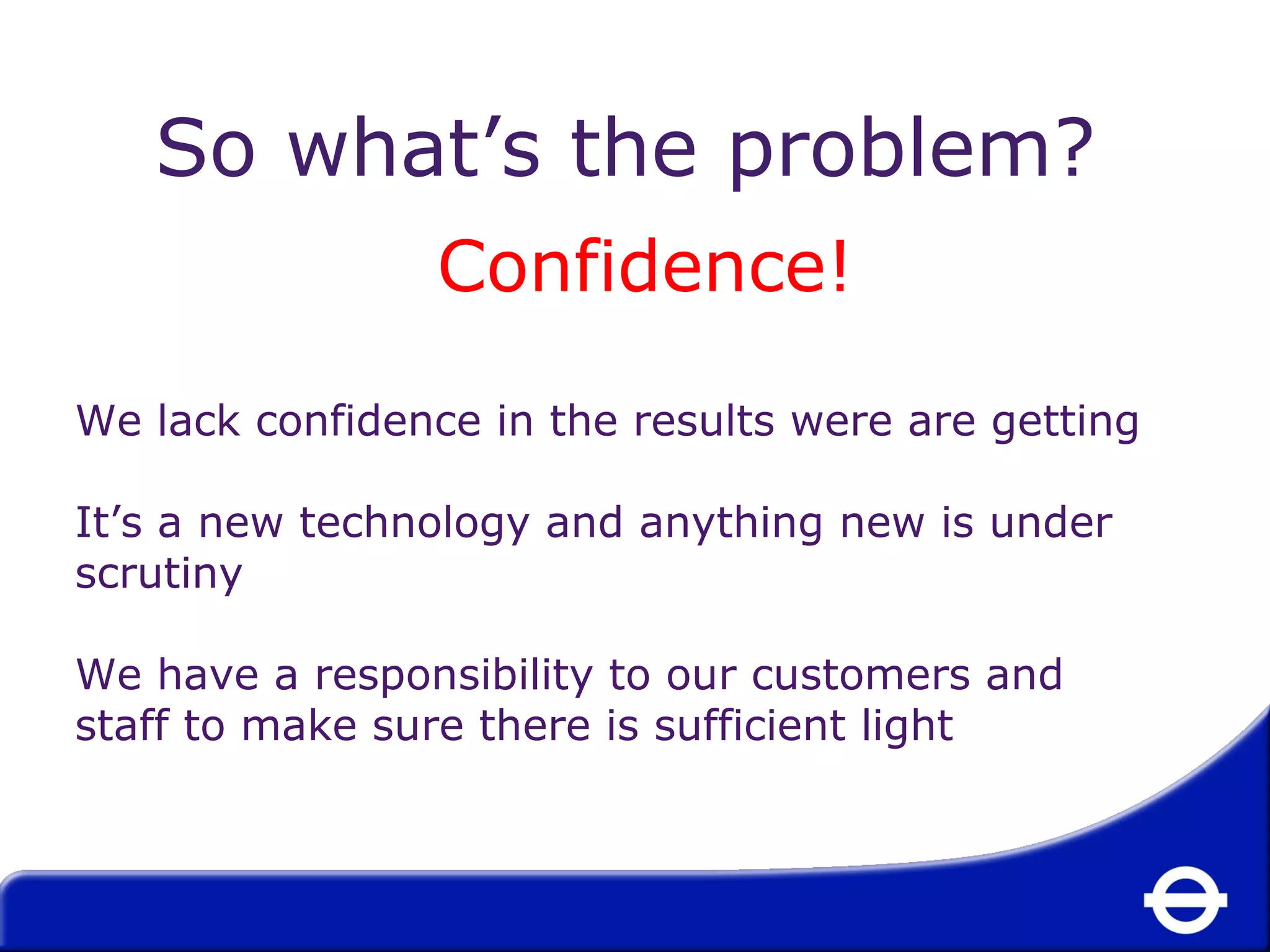 So what’s the problem? 
Confidence! 
We lack confidence in the results were are getting 
It’s a new technology and anything new is under 
scrutiny 
We have a responsibility to our customers and 
staff to make sure there is sufficient light 
 