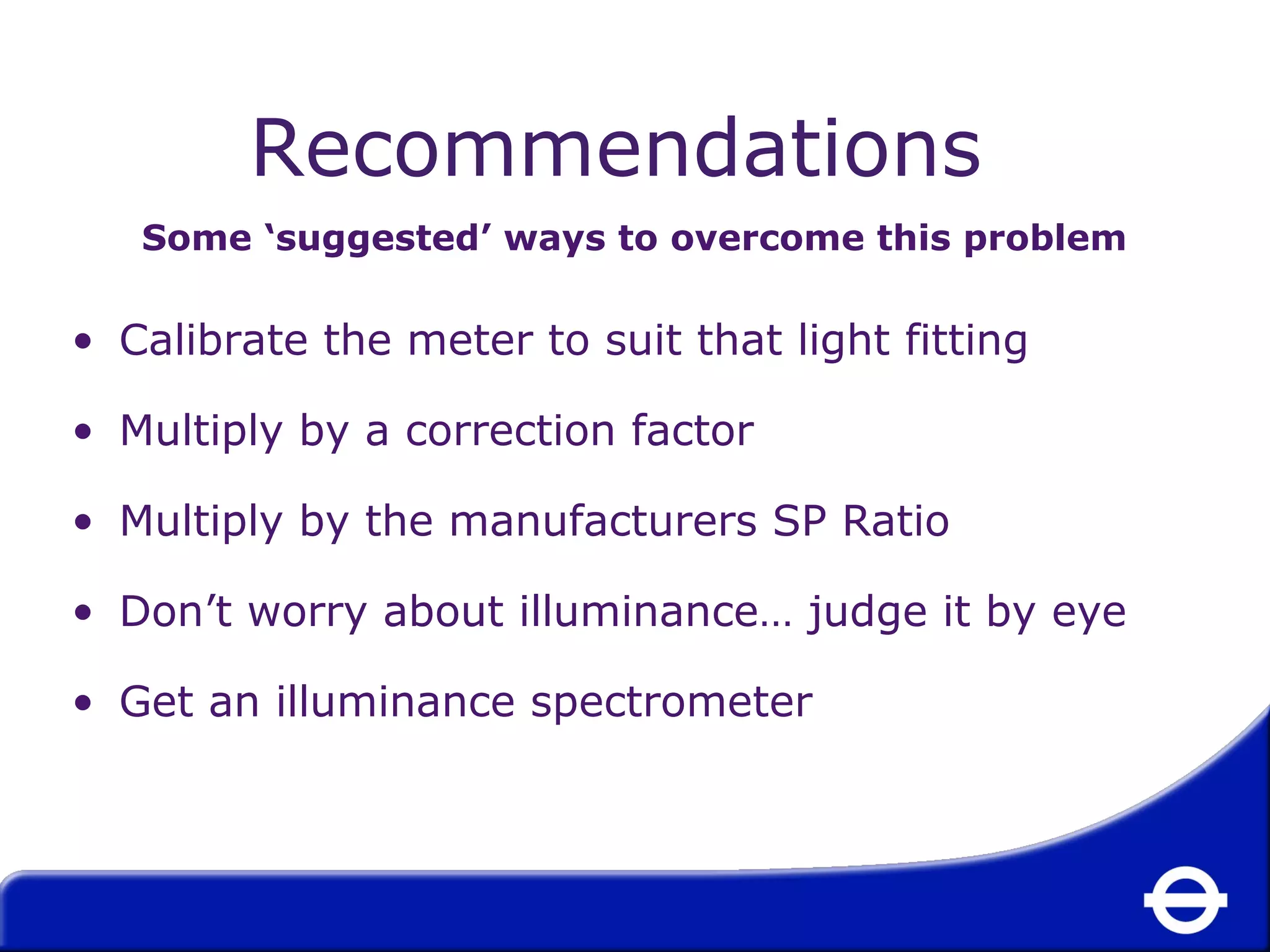 Recommendations 
Some ‘suggested’ ways to overcome this problem 
• Calibrate the meter to suit that light fitting 
• Multiply by a correction factor 
• Multiply by the manufacturers SP Ratio 
• Don’t worry about illuminance… judge it by eye 
• Get an illuminance spectrometer 
 