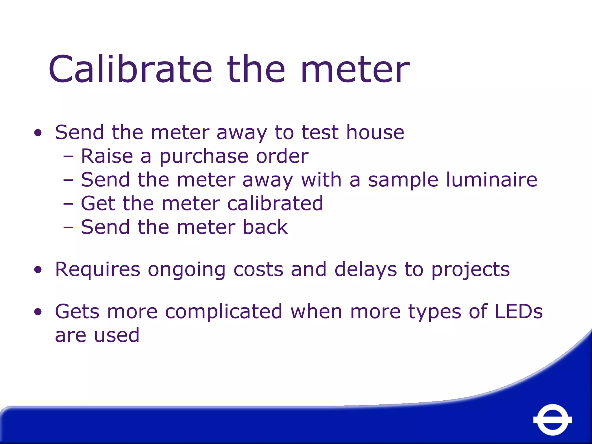Calibrate the meter 
• Send the meter away to test house 
– Raise a purchase order 
– Send the meter away with a sample luminaire 
– Get the meter calibrated 
– Send the meter back 
• Requires ongoing costs and delays to projects 
• Gets more complicated when more types of LEDs 
are used 
 